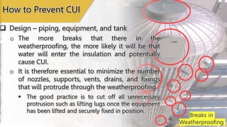 Breaks in
Weatherproofing
 Design – piping, equipment, and tank
How to Prevent CUI
o The more breaks that there in the
weatherproofing, the more likely it will be that
water will enter the insulation and potentially
cause CUI.
o It is therefore essential to minimize the number
of nozzles, supports, vents, drains, and fixings
that will protrude through the weatherproofing.
 The good practice is to cut off all unnecessary
protrusion such as lifting lugs once the equipment
has been lifted and securely fixed in position.
 