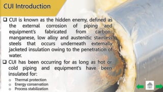 CUI Introduction
 CUI is known as the hidden enemy, defined as
the external corrosion of piping and
equipment’s fabricated from carbon-
manganese, low alloy and austenitic stainless
steels that occurs underneath externally
jacketed insulation owing to the penetration of
water.
 CUI has been occurring for as long as hot or
cold piping and equipment's have been
insulated for:
o Thermal protection
o Energy conservation
o Process stabilization
 