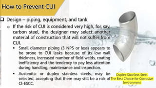 Duplex Stainless Steel
The Best Choice for Corrosive
Environment
 Design – piping, equipment, and tank
How to Prevent CUI
o If the risk of CUI is considered very high, for, say,
carbon steel, the designer may select another
material of construction that will not suffer from
CUI.
 Small diameter piping (3 NPS or less) appears to
be prone to CUI leaks because of its low wall
thickness, increased number of field welds, coating
inefficiency and the tendency to pay less attention
during handling, maintenance and inspection.
 Austenitic or duplex stainless steels, may be
selected, accepting that there may still be a risk of
Cl-ESCC.
 