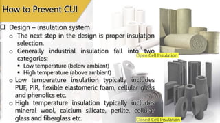 Open Cell Insulation
Closed Cell Insulation
 Design – insulation system
How to Prevent CUI
o The next step in the design is proper insulation
selection.
o Generally industrial insulation fall into two
categories:
 Low temperature (below ambient)
 High temperature (above ambient)
o Low temperature insulation typically includes
PUF, PIR, flexible elastomeric foam, cellular glass
and phenolics etc.
o High temperature insulation typically includes
mineral wool, calcium silicate, perlite, cellular
glass and fiberglass etc.
 