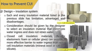 Open Cell Insulation
Closed Cell Insulation
 Design – insulation system
How to Prevent CUI
o Each and every insulation material listed in the
previous slide has limitation, advantages and
disadvantages.
o Consideration should be given by the designer
to select an insulation material that minimizes
water ingress and does not retain water.
o Closed cell insulation materials (flexible
elastomeric foam or cellular glass) can provide a
more effective barrier to water ingress than open
cell insulation materials (mineral wool or calcium
silicate).
 