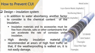 Design – insulation system
How to Prevent CUI
o In addition to water absorbency, another factor
to consider is the chemical content of the
insulation.
 Insulation materials and its accessories must be
free from chloride, salts or other contaminants that
can accelerate the rate of corrosion under
insulation.
o High density insulation material is
recommended at area’s of high foot traffic so
that, if the weatherproofing is walked on, it is
not easily damage.
 