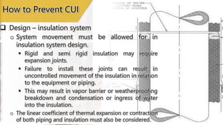  Design – insulation system
How to Prevent CUI
o System movement must be allowed for in
insulation system design.
 Rigid and semi rigid insulation may require
expansion joints.
 Failure to install these joints can result in
uncontrolled movement of the insulation in relation
to the equipment or piping.
 This may result in vapor barrier or weatherproofing
breakdown and condensation or ingress of water
into the insulation.
o The linear coefficient of thermal expansion or contraction
of both piping and insulation must also be considered.
 