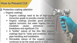 Protective coating selection
How to Prevent CUI
o Organic coatings
 Organic coatings need to be of high-quality
immersion grade to provide a barrier to CUI.
 Organic coatings provides good protection
against corrosion, but water ingress into the
insulation causes premature coating
breakdown and significant CUI.
 A “brittle” nature of the thin film organic
coatings lead to “nicks and scratches” during
pipe handling and installation.
 Permeable nature of the organic coatings
continues to be the weak points in CUI.
 