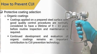  Protective coating selection
How to Prevent CUI
o Organic coatings
 Coatings applied on a prepared steel surface with
good quality control procedures are normally
considered to have a lifetime of 9 – 13 years
before routine inspection and maintenance is
required.
 Continued development and evaluation of
organic coatings remains an important
contribution to CUI prevention technology.
 