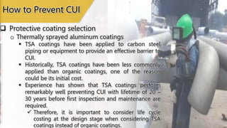  Protective coating selection
How to Prevent CUI
o Thermally sprayed aluminum coatings
 TSA coatings have been applied to carbon steel
piping or equipment to provide an effective barrier to
CUI.
 Historically, TSA coatings have been less commonly
applied than organic coatings, one of the reason
could be its initial cost.
 Experience has shown that TSA coatings perform
remarkably well preventing CUI with lifetime of 20 –
30 years before first inspection and maintenance are
required.
 Therefore, it is important to consider life cycle
costing at the design stage when considering TSA
coatings instead of organic coatings.
 