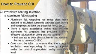  Protective coating selection
How to Prevent CUI
o Aluminum foil wrapping
 Aluminum foil wrapping has most often been
applied to insulated austenitic stainless steel piping
and equipment to limit the potential for Cl-ESCC.
 There is good experience within industry that
aluminum foil wrapping has provided a more
effective solution than using organic coating.
 Foil can act as both physical barrier and galvanic
barrier to prevent Cl-ESCC.
 Care must be taken to ensure that the external
insulation weatherproofing is correctly applied
under the control appropriate quality assurance
level.
 