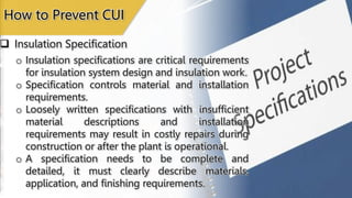  Insulation Specification
How to Prevent CUI
o Insulation specifications are critical requirements
for insulation system design and insulation work.
o Specification controls material and installation
requirements.
o Loosely written specifications with insufficient
material descriptions and installation
requirements may result in costly repairs during
construction or after the plant is operational.
o A specification needs to be complete and
detailed, it must clearly describe materials,
application, and finishing requirements.
 