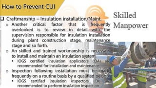  Craftmanship – Insulation installation/Maint.
o Another critical factor that is frequently
overlooked is to review in detail with the
supervision responsible for insulation installation
during plant construction stage, maintenance
stage and so forth.
o An skilled and trained workmanship is necessary
to install and maintain an insulation system.
 IOGS certified insulation applicators (CIA) are
recommended for installation and maintenance.
o Inspection following installation must be made
frequently on a routine basis by a qualified person.
 IOGS certified insulation inspectors (CII) are
recommended to perform insulation inspection.
How to Prevent CUI
 