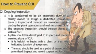  Ongoing inspection
How to Prevent CUI
o It is considered to be an important duty of a
facility owner to assign a dedicated insulation
team to inspect and maintain an insulation system
during the plant operation and maintenance stage.
o The ongoing inspection should include visual as
well as NDT.
o A plan should be developed to inspect and record
warning signs of CUI.
 It is helpful to begin with a plant or area map
indicating location of equipment.
 The map should be used as a point of departure to
prioritized, inspect, and record suspect insulation.
 