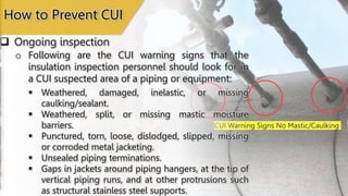 CUI Warning Signs No Mastic/Caulking
 Ongoing inspection
How to Prevent CUI
o Following are the CUI warning signs that the
insulation inspection personnel should look for in
a CUI suspected area of a piping or equipment:
 Weathered, damaged, inelastic, or missing
caulking/sealant.
 Weathered, split, or missing mastic moisture
barriers.
 Punctured, torn, loose, dislodged, slipped, missing
or corroded metal jacketing.
 Unsealed piping terminations.
 Gaps in jackets around piping hangers, at the tip of
vertical piping runs, and at other protrusions such
as structural stainless steel supports.
 