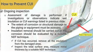Patch Removal
CUI
 Ongoing inspection
How to Prevent CUI
o Assessment of damage is performed if
investigations or observations indicate wet
insulation or CUI warnings listed in previous slide:
 The extent of corrosion or structural damage to
the piping or equipment must be assessed.
 Insulation removal should be carried out or the
corrosion should be evaluated by a suitable
NDT technique.
 If CUI has occurred, remove all the insulation
from the damaged areas.
 Inspect the total surface area, measure metal
thickness by a suitable NDT technique.
 