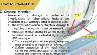 Patch Removal
CUI
 Ongoing inspection
How to Prevent CUI
o Assessment of damage is performed if
investigations or observations indicate wet
insulation or CUI warnings listed in previous slide:
 The extent of corrosion or structural damage to
the piping or equipment must be assessed.
 Insulation removal should be carried out or the
corrosion should be evaluated by a suitable
NDT technique.
 The damaged parts of the piping/equipment
must be repaired as necessary or replaced.
 Surface preparation of the metal must be
carried out before application of the protective
coating, and finally the surface is reinsulated.
 