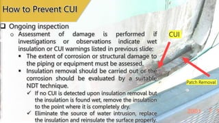 Patch Removal
CUI
 Ongoing inspection
How to Prevent CUI
o Assessment of damage is performed if
investigations or observations indicate wet
insulation or CUI warnings listed in previous slide:
 The extent of corrosion or structural damage to
the piping or equipment must be assessed.
 Insulation removal should be carried out or the
corrosion should be evaluated by a suitable
NDT technique.
 If no CUI is detected upon insulation removal but
the insulation is found wet, remove the insulation
to the point where it is completely dry.
 Eliminate the source of water intrusion, replace
the insulation and reinsulate the surface properly.
 