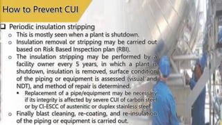  Periodic insulation stripping
o This is mostly seen when a plant is shutdown.
o Insulation removal or stripping may be carried out
based on Risk Based Inspection plan (RBI).
o The insulation stripping may be performed by a
facility owner every 5 years, in which a plant is
shutdown, insulation is removed, surface condition
of the piping or equipment is assessed (visual and
NDT), and method of repair is determined.
 Replacement of a pipe/equipment may be necessary
if its integrity is affected by severe CUI of carbon steel
or by Cl-ESCC of austenitic or duplex stainless steel.
o Finally blast cleaning, re-coating, and re-insulation
of the piping or equipment is carried out.
How to Prevent CUI
 