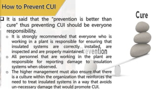  It is said that the “prevention is better than
cure” thus preventing CUI should be everyone
responsibility.
o It is strongly recommended that everyone who is
working in a plant is responsible for ensuring that
insulated systems are correctly installed, are
inspected and are properly maintained.
o All personnel that are working in the plant are
responsible for reporting damage to insulation
systems when observed.
o The higher management must also ensure that there
is a culture within the organization that reinforces the
need to treat insulated systems in a way that avoids
un-necessary damage that would promote CUI.
How to Prevent CUI
 
