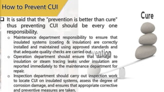 How to Prevent CUI
 It is said that the “prevention is better than cure”
thus preventing CUI should be every one
responsibility.
o Maintenance department responsibility to ensure that
insulated systems (coating & insulation) are correctly
installed and maintained using approved standards and
that adequate quality checks are carried out.
o Operation department should ensure that damage to
insulation or steam tracing leaks under insulation are
reported immediately to the maintenance department for
repair.
o Inspection department should carry out inspection work
to locate CUI on insulated systems, assess the degree of
corrosion damage, and ensures that appropriate corrective
and preventive measures are taken.
 