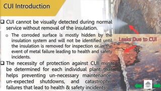 Leaks Due to CUI
CUI Introduction
 CUI cannot be visually detected during normal
service without removal of the insulation.
o The corroded surface is mostly hidden by the
insulation system and will not be identified until
the insulation is removed for inspection or in the
event of metal failure leading to health and safety
incidents.
 The necessity of protection against CUI must
be determined for each individual plant that
helps preventing un-necessary maintenance,
un-expected shutdowns, and catastrophic
failures that lead to health & safety incidents.
 