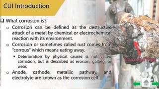 Corroded Pipe
o Corrosion or sometimes called rust comes from
“corrous” which means eating away.
o Corrosion can be defined as the destructive
attack of a metal by chemical or electrochemical
reaction with its environment.
 Deterioration by physical causes is not called
corrosion, but is described as erosion, galling, or
wear.
o Anode, cathode, metallic pathway, and
electrolyte are known as the corrosion cell.
CUI Introduction
 What corrosion is?
 