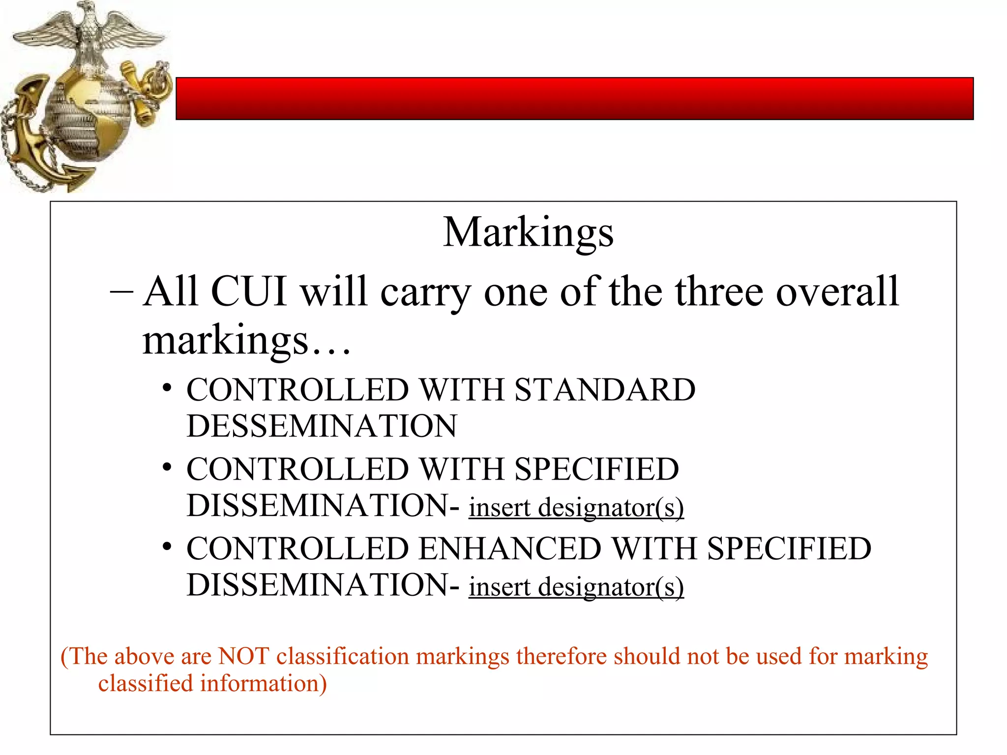 Markings All CUI will carry one of the three overall markings… CONTROLLED WITH STANDARD DESSEMINATION CONTROLLED WITH SPECIFIED DISSEMINATION-  insert designator(s) CONTROLLED ENHANCED WITH SPECIFIED DISSEMINATION-  insert designator(s) (The above are NOT classification markings therefore should not be used for marking classified information) 