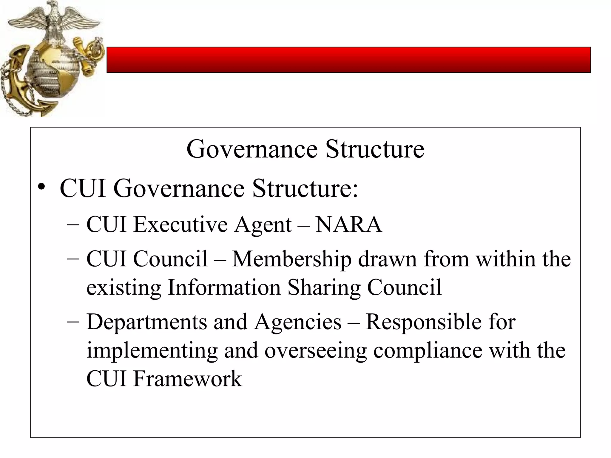Governance Structure CUI Governance Structure: CUI Executive Agent – NARA CUI Council – Membership drawn from within the existing Information Sharing Council Departments and Agencies – Responsible for implementing and overseeing compliance with the CUI Framework 