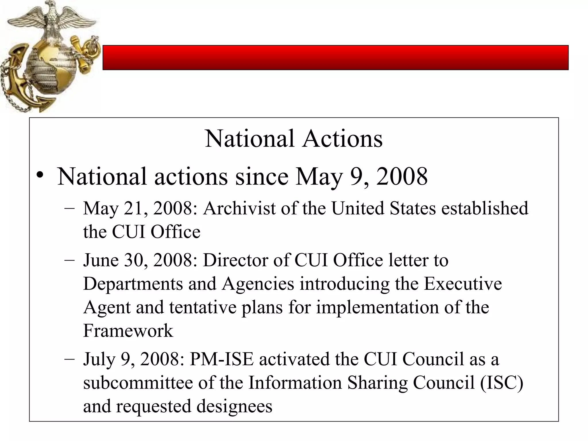 National Actions National actions since May 9, 2008 May 21, 2008: Archivist of the United States established the CUI Office June 30, 2008: Director of CUI Office letter to Departments and Agencies introducing the Executive Agent and tentative plans for implementation of the Framework July 9, 2008: PM-ISE activated the CUI Council as a subcommittee of the Information Sharing Council (ISC) and requested designees 