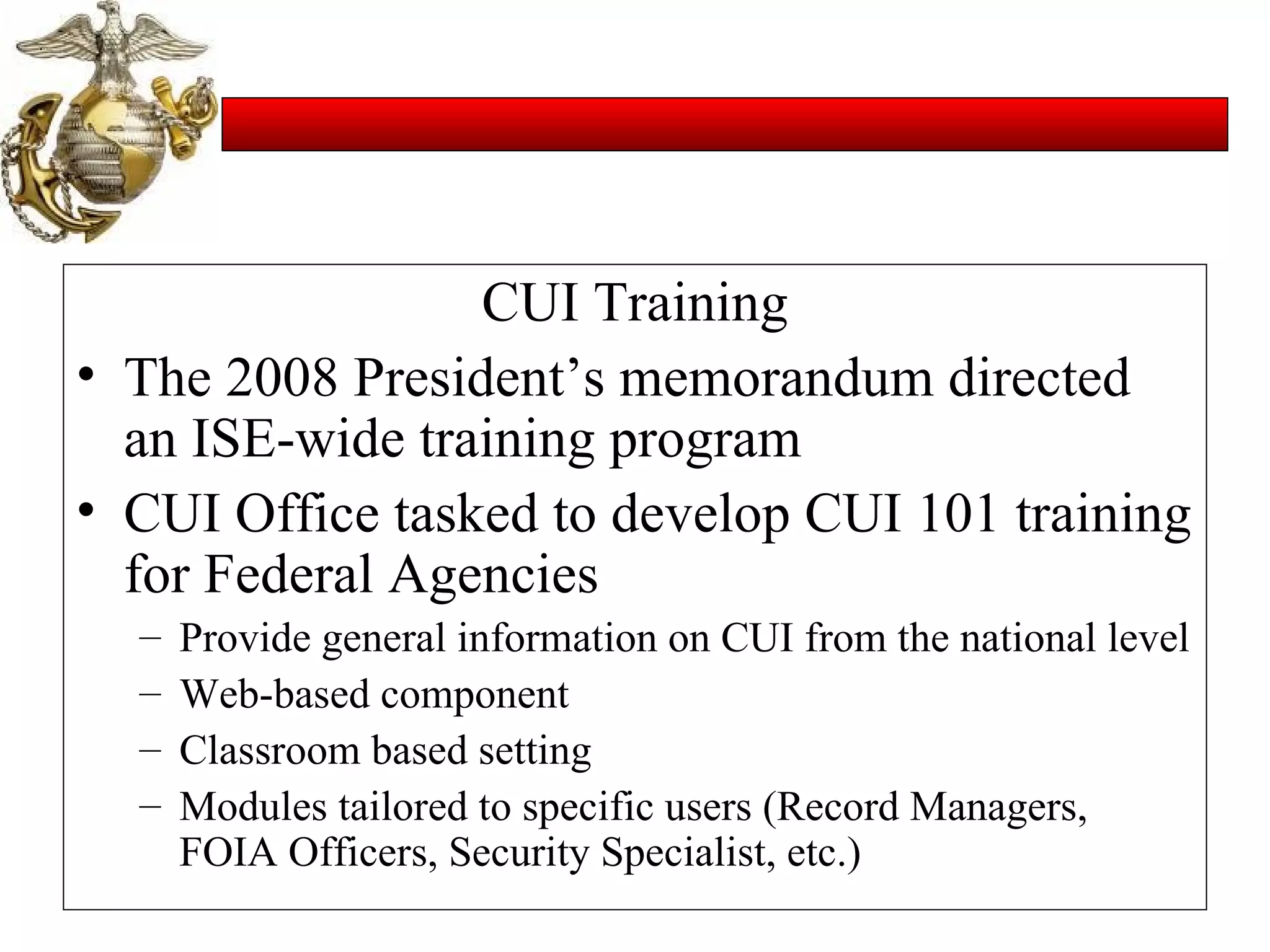 CUI Training The 2008 President’s memorandum directed an ISE-wide training program CUI Office tasked to develop CUI 101 training for Federal Agencies Provide general information on CUI from the national level Web-based component Classroom based setting Modules tailored to specific users (Record Managers, FOIA Officers, Security Specialist, etc.) 
