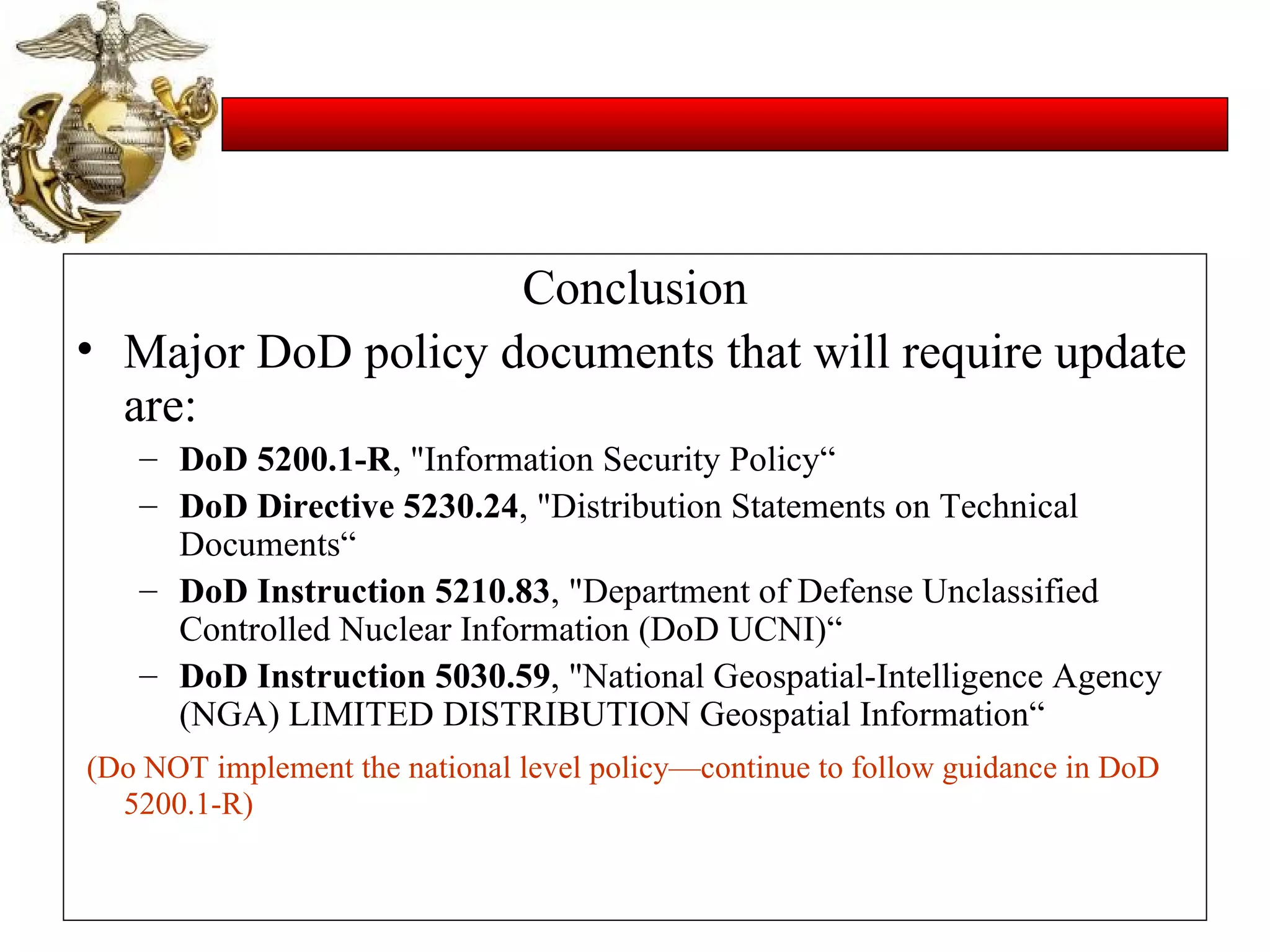 Conclusion Major DoD policy documents that will require update are:   DoD 5200.1-R , "Information Security Policy“ DoD Directive 5230.24 , "Distribution Statements on Technical Documents“ DoD Instruction 5210.83 , "Department of Defense Unclassified Controlled Nuclear Information (DoD UCNI)“ DoD Instruction 5030.59 , "National Geospatial-Intelligence Agency (NGA) LIMITED DISTRIBUTION Geospatial Information“ (Do NOT implement the national level policy—continue to follow guidance in DoD 5200.1-R) 
