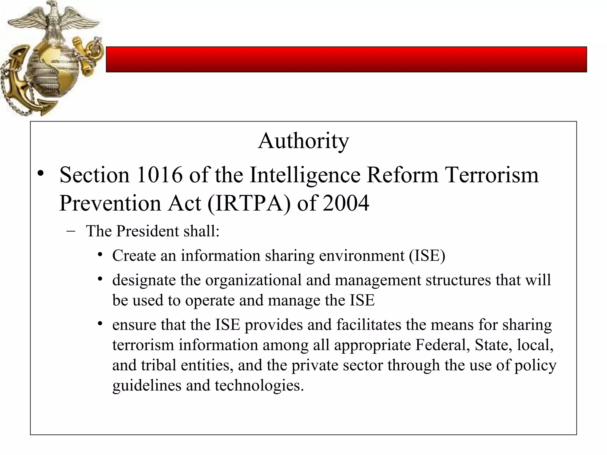 Authority Section 1016 of the Intelligence Reform Terrorism Prevention Act (IRTPA) of 2004 The President shall: Create an information sharing environment (ISE) designate the organizational and management structures that will be used to operate and manage the ISE ensure that the ISE provides and facilitates the means for sharing terrorism information among all appropriate Federal, State, local, and tribal entities, and the private sector through the use of policy guidelines and technologies. 