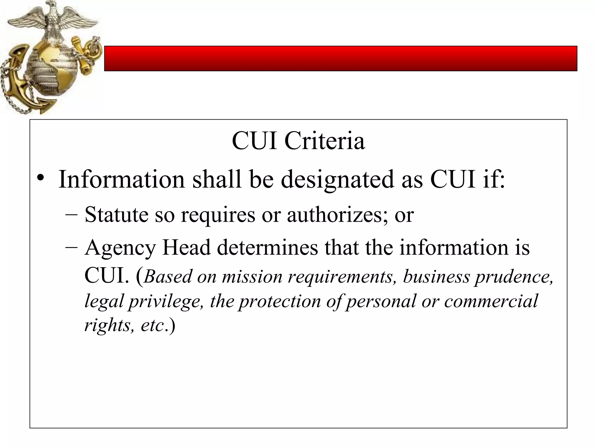 CUI Criteria Information shall be designated as CUI if: Statute so requires or authorizes; or Agency Head determines that the information is CUI. ( Based on mission requirements, business prudence, legal privilege, the protection of personal or commercial rights, etc .) 