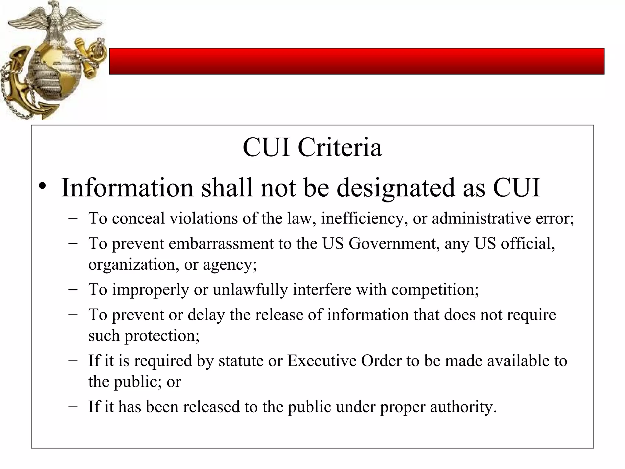 CUI Criteria Information shall not be designated as CUI To conceal violations of the law, inefficiency, or administrative error; To prevent embarrassment to the US Government, any US official, organization, or agency; To improperly or unlawfully interfere with competition; To prevent or delay the release of information that does not require such protection; If it is required by statute or Executive Order to be made available to the public; or If it has been released to the public under proper authority. 