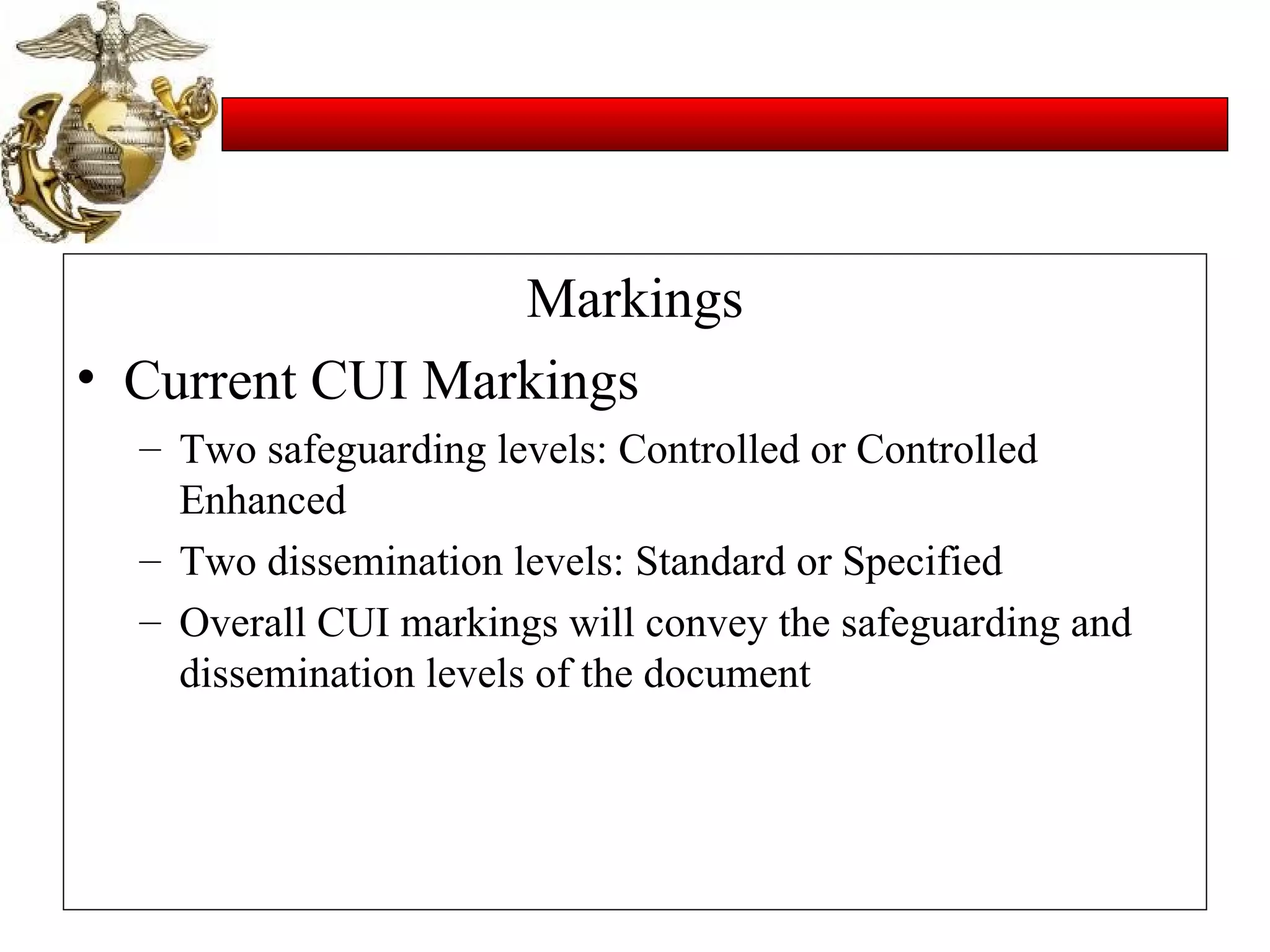 Markings Current CUI Markings Two safeguarding levels: Controlled or Controlled Enhanced Two dissemination levels: Standard or Specified Overall CUI markings will convey the safeguarding and dissemination levels of the document 