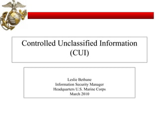Controlled Unclassified Information (CUI) Leslie Bethune Information Security Manager Headquarters U.S. Marine Corps March 2010 