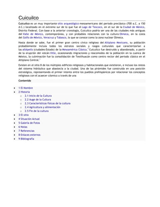 Cuicuilco
Cuicuilco es un muy importante sitio arqueológico mesoamericano del periodo preclásico (700 a.C. a 150
d.C.) localizado en el extremo sur de lo que fue el Lago de Texcoco, en el sur de la Ciudad de México,
Distrito Federal. Con base a la anterior cronología, Cuicuilco podría ser una de las ciudades más antiguas
del Valle de México, contemporánea, y con probables relaciones con la cultura Olmeca, en la costa
del Golfo de México, Veracruz y Tabasco, lo que se conoce como la zona nuclear Olmeca.
Hasta donde se sabe, fue el primer gran centro cívico religioso del Altiplano Mexicano, su población
probablemente incluía todos los estratos sociales y rasgos culturales que caracterizarían a
las altépetls (ciudades-Estado) de la Mesoamérica Clásica.1 Cuicuilco fue destruido y abandonado, a partir
de la erupción del volcán Xitle, ocasionando migraciones y reacomodos de la población en la cuenca de
México, la culminación fue la consolidación de Teotihuacán como centro rector del periodo clásico en el
Altiplano Central.1
Existen en el sitio 8 de los múltiples edificios religiosos y habitacionales que existieron, e incluso los restos
del sistema hidráulico que abastecía a la ciudad. Una de las pirámides fue construida en una posición
estratégica, representando el primer intento entre los pueblos prehispánicos por relacionar los conceptos
religiosos con el acaecer cósmico a través de una
Contenido

1 El Nombre
2 Historia
 o 2.1 Inicio de la Cultura
 o 2.2 Auge de la Cultura
 o 2.3 Características físicas de la cultura
 o 2.4 Agricultura y alimentación
 o 2.5 Fin de la cultura
3 El sitio
4 Situación Actual
5 Galería de Fotos
6 Notas
7 Referencias
8 Enlaces externos
9 Bibliografía
 