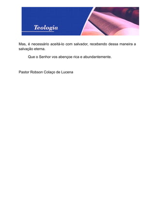 Mas, é necessário aceitá-lo com salvador, recebendo dessa maneira a
salvação eterna.
Que o Senhor vos abençoe rica e abundantemente.
Pastor Robson Colaço de Lucena
 