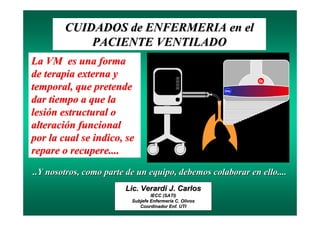 CUIDADOS de ENFERMERIA en el
            PACIENTE VENTILADO
La VM es una forma
de terapia externa y
temporal, que pretende
dar tiempo a que la
lesión estructural o
alteración funcional
por la cual se indico, se
repare o recupere....
..Y nosotros, como parte de un equipo, debemos colaborar en ello....
                        Lic. Verardi J. Carlos
                                  IECC (SATI)
                          Subjefe Enfermería C. Olivos
                                  Enfermerí
                             Coordinador Enf. UTI
                                          Enf.
 