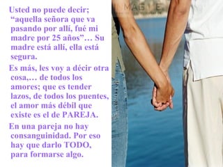Usted no puede decir; “aquella señora que va pasando por allí, fué mi madre por 25 años”… Su madre está allí, ella está segura. Es más, les voy a décir otra cosa,… de todos los amores; que es tender lazos, de todos los puentes, el amor más débil que existe es el de PAREJA. En una pareja no hay consanguinidad. Por eso hay que darlo TODO, para formarse algo. 
