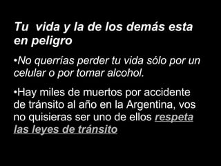Tu vida y la de los demás esta en peligro No querrías perder tu vida sólo por un celular o por tomar alcohol. Hay miles de muertos por accidente de tránsito al año en la Argentina, vos no quisieras ser uno de ellos respeta las leyes de tránsito