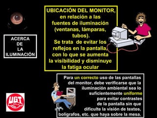 UBICACIÓN DEL MONITOR,
en relación a las
fuentes de iluminación
(ventanas, lámparas,
tubos).
Se trata de evitar los
reflejos en la pantalla,
con lo que se aumenta
la visibilidad y disminuye
la fatiga ocular
Para un correcto uso de las pantallas
del monitor, debe verificarse que la
iluminación ambiental sea lo
suficientemente uniforme
para evitar contrastes
de la pantalla sin que
dificulte la visión de textos,
bolígrafos, etc. que haya sobre la mesa.
ACERCA
DE
LA
ILUMINACIÓN
 