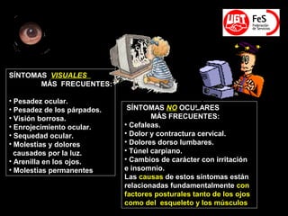 SÍNTOMAS NO OCULARES
MÁS FRECUENTES:
• Cefaleas.
• Dolor y contractura cervical.
• Dolores dorso lumbares.
• Túnel carpiano.
• Cambios de carácter con irritación
e insomnio.
Las causas de estos síntomas están
relacionadas fundamentalmente con
factores posturales tanto de los ojos
como del esqueleto y los músculos
SÍNTOMAS VISUALES
MÁS FRECUENTES:
• Pesadez ocular.
• Pesadez de los párpados.
• Visión borrosa.
• Enrojecimiento ocular.
• Sequedad ocular.
• Molestias y dolores
causados por la luz.
• Arenilla en los ojos.
• Molestias permanentes
 