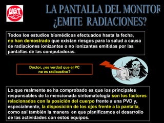 Lo que realmente se ha comprobado es que los principales
responsables de la mencionada sintomatología son los factores
relacionados con la posición del cuerpo frente a una PVD y,
especialmente, la disposición de los ojos frente a la pantalla,
como así también la manera en que planificamos el desarrollo
de las actividades con estos equipos.
Todos los estudios biomédicos efectuados hasta la fecha,
no han demostrado que existan riesgos para la salud a causa
de radiaciones ionizantes o no ionizantes emitidas por las
pantallas de las computadoras.
Doctor, ¿es verdad que el PC
no es radioactivo?
 
