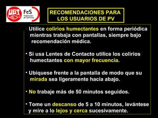 • Utilice colirios humectantes en forma periódica
mientras trabaja con pantallas, siempre bajo
recomendación médica.
• Si usa Lentes de Contacto utilice los colirios
humectantes con mayor frecuencia.
• Ubíquese frente a la pantalla de modo que su
mirada sea ligeramente hacia abajo.
• No trabaje más de 50 minutos seguidos.
• Tome un descanso de 5 a 10 minutos, levántese
y mire a lo lejos y cerca sucesivamente.
RECOMENDACIONES PARA
LOS USUARIOS DE PV
 