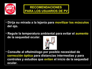 • Dirija su mirada a la lejanía para movilizar los músculos
del ojo.
• Regule la temperatura ambiental para evitar el aumento
de la sequedad ocular.
• Consulte al oftalmólogo por posible necesidad de
corrección óptica para distancias intermedias y para
controles y estudios que eviten el inicio de la sequedad
ocular.
RECOMENDACIONES
PARA LOS USUARIOS DE PV
 