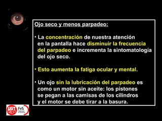 Ojo seco y menos parpadeo:
• La concentración de nuestra atención
en la pantalla hace disminuir la frecuencia
del parpadeo e incrementa la sintomatología
del ojo seco.
• Esto aumenta la fatiga ocular y mental.
• Un ojo sin la lubricación del parpadeo es
como un motor sin aceite: los pistones
se pegan a las camisas de los cilindros
y el motor se debe tirar a la basura.
 