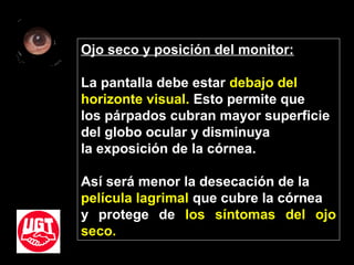 Ojo seco y posición del monitor:
La pantalla debe estar debajo del
horizonte visual. Esto permite que
los párpados cubran mayor superficie
del globo ocular y disminuya
la exposición de la córnea.
Así será menor la desecación de la
película lagrimal que cubre la córnea
y protege de los síntomas del ojo
seco.
 