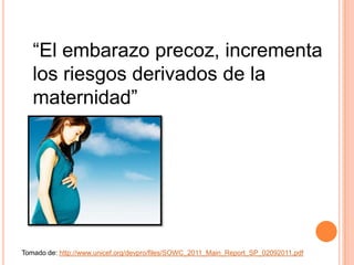 “El embarazo precoz, incrementa
   los riesgos derivados de la
   maternidad”




Tomado de: http://www.unicef.org/devpro/files/SOWC_2011_Main_Report_SP_02092011.pdf
 