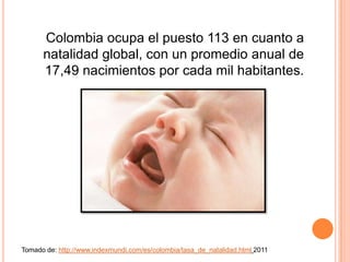 Colombia ocupa el puesto 113 en cuanto a
      natalidad global, con un promedio anual de
      17,49 nacimientos por cada mil habitantes.




Tomado de: http://www.indexmundi.com/es/colombia/tasa_de_natalidad.html 2011
 