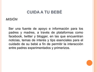CUIDA A TU BEBÉ
MISIÓN

 Ser una fuente de apoyo e información para los
 padres y madres, a través de plataformas como
 facebook, twitter y blogger, en las que encuentran
 noticias, temas de interés y tips esenciales para el
 cuidado de su bebé a fin de permitir la interacción
 entre padres experimentados y primerizos.
 