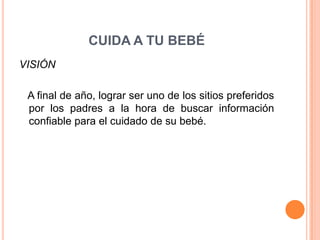 CUIDA A TU BEBÉ
VISIÓN

 A final de año, lograr ser uno de los sitios preferidos
 por los padres a la hora de buscar información
 confiable para el cuidado de su bebé.
 