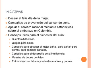 INICIATIVAS
 Desear el feliz día de la mujer.
 Campañas de prevención del cáncer de seno.

 Apelar al cerebro racional mediante estadísticas
  sobre el embarazo en Colombia.
 Consejos útiles para el bienestar del niño:
       Cuentos didácticos.
       Juegos para niños
       Consejos para escoger el mejor pañal, para bañar, para
        dormir, para cambiar pañales.
       Consejos para el desarrollo de la inteligencia.
       Muestra de bebés geniales.
       Entrevistas con futuros y actuales madres y padres.
 